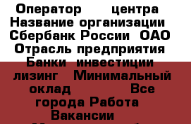 Оператор Call-центра › Название организации ­ Сбербанк России, ОАО › Отрасль предприятия ­ Банки, инвестиции, лизинг › Минимальный оклад ­ 21 000 - Все города Работа » Вакансии   . Мурманская обл.,Оленегорск г.